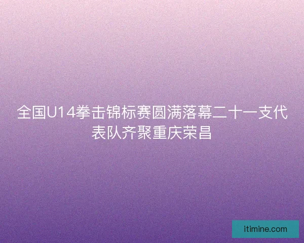 全国U14拳击锦标赛圆满落幕二十一支代表队齐聚重庆荣昌