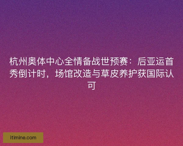 杭州奥体中心全情备战世预赛：后亚运首秀倒计时，场馆改造与草皮养护获国际认可