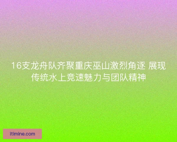 16支龙舟队齐聚重庆巫山激烈角逐 展现传统水上竞速魅力与团队精神