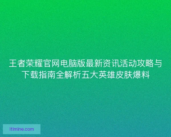 王者荣耀官网电脑版最新资讯活动攻略与下载指南全解析五大英雄皮肤爆料