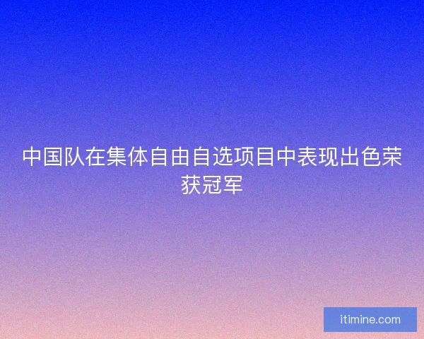 中国队在集体自由自选项目中表现出色荣获冠军