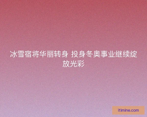 冰雪宿将华丽转身 投身冬奥事业继续绽放光彩