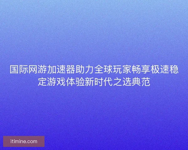国际网游加速器助力全球玩家畅享极速稳定游戏体验新时代之选典范