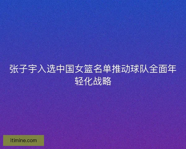 张子宇入选中国女篮名单推动球队全面年轻化战略