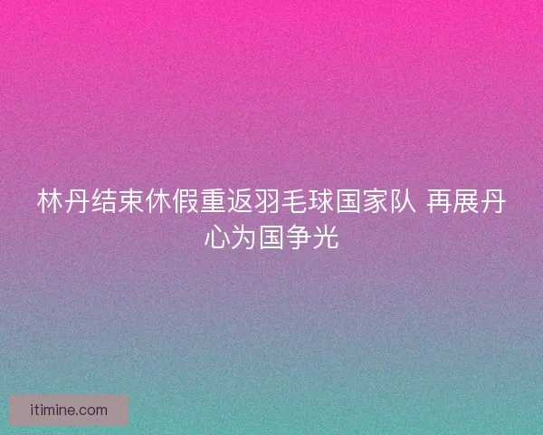 林丹结束休假重返羽毛球国家队 再展丹心为国争光