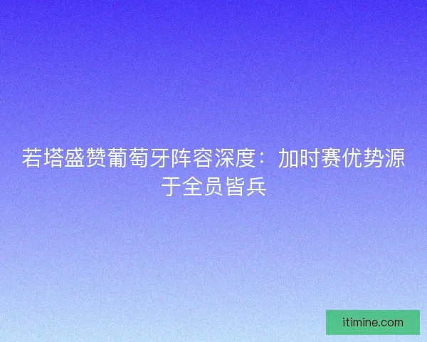 若塔盛赞葡萄牙阵容深度：加时赛优势源于全员皆兵
