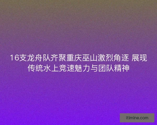 16支龙舟队齐聚重庆巫山激烈角逐 展现传统水上竞速魅力与团队精神