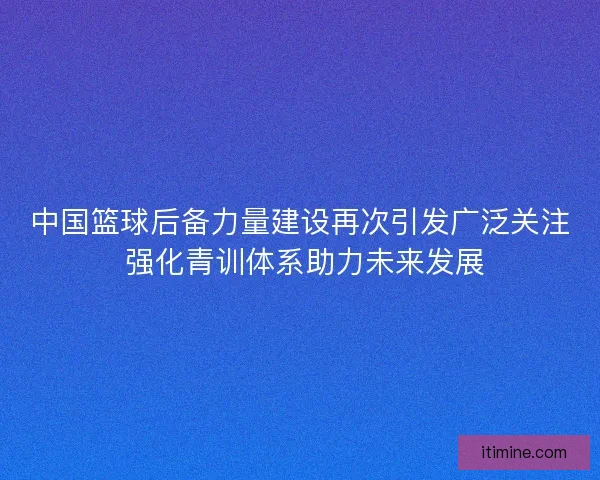 中国篮球后备力量建设再次引发广泛关注 强化青训体系助力未来发展