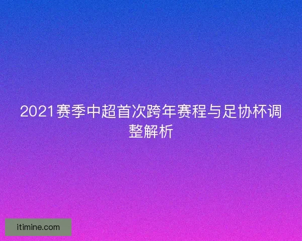 2021赛季中超首次跨年赛程与足协杯调整解析