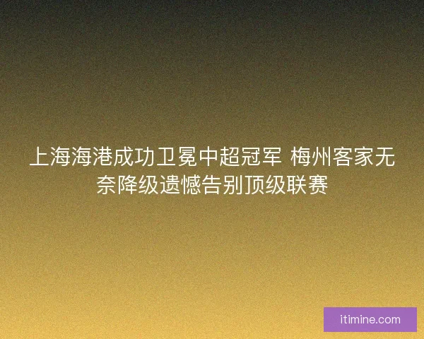 上海海港成功卫冕中超冠军 梅州客家无奈降级遗憾告别顶级联赛
