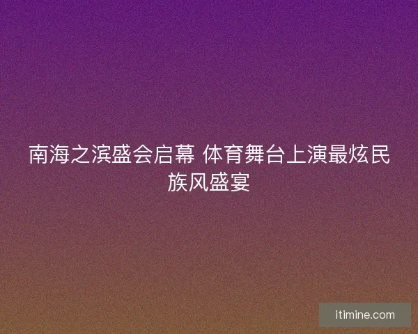 南海之滨盛会启幕 体育舞台上演最炫民族风盛宴