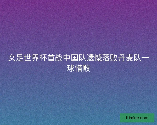 女足世界杯首战中国队遗憾落败丹麦队一球惜败
