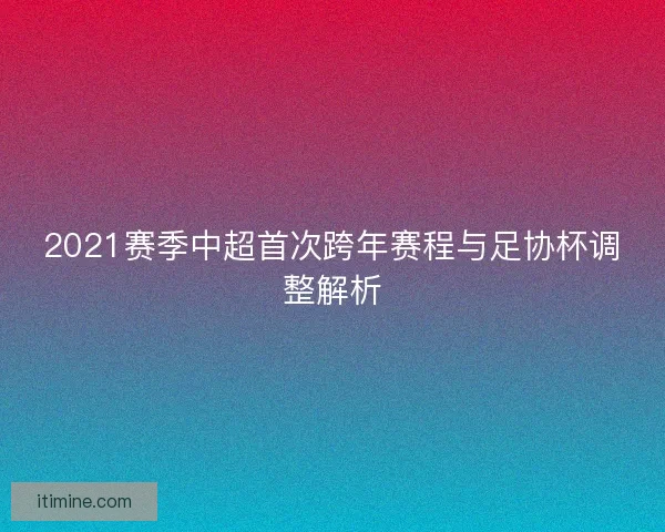 2021赛季中超首次跨年赛程与足协杯调整解析
