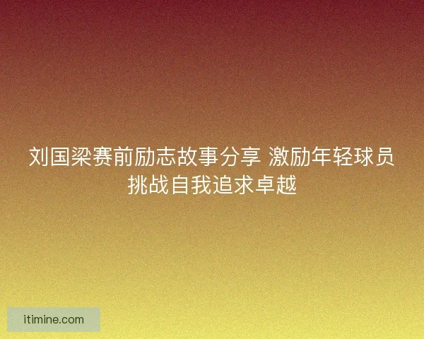 刘国梁赛前励志故事分享 激励年轻球员挑战自我追求卓越